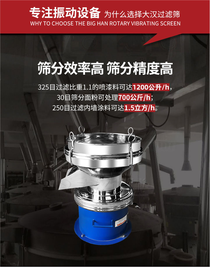 大漢過(guò)濾篩篩分效率高,精度高;325目過(guò)濾比重1:1的噴油漆可達(dá)1200公升/時(shí);30目篩粉面粉可處理700公斤/時(shí);250目過(guò)濾內(nèi)墻涂料可達(dá)1.5立方/h;過(guò)濾篩廠家直銷價(jià)格便宜。過(guò)濾篩適用物料：粘液粉末都可以使用具體產(chǎn)品如下：奶制品，油漆，泥漿，淀粉，果汁等。